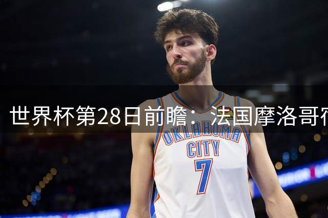 世界杯第28日前瞻：法国摩洛哥宿命重逢 姆巴佩剑指新高度