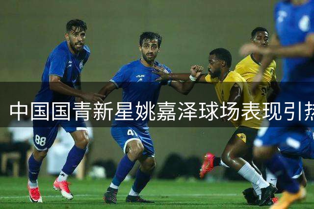 中国国青新星姚嘉泽球场表现引热议 爆发力惊人队友难阻挡