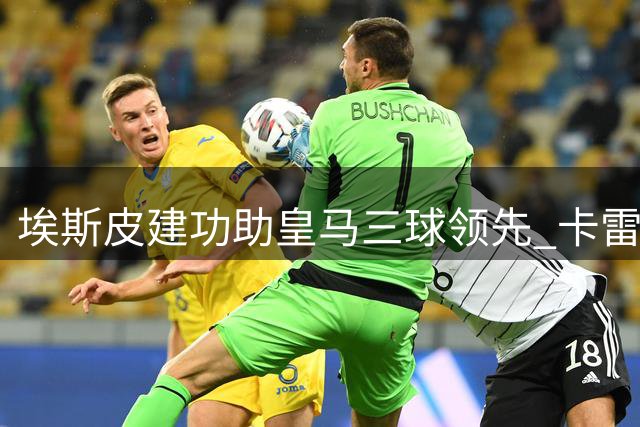 埃斯皮建功助皇马三球领先 卡雷拉斯精准传中造杀机