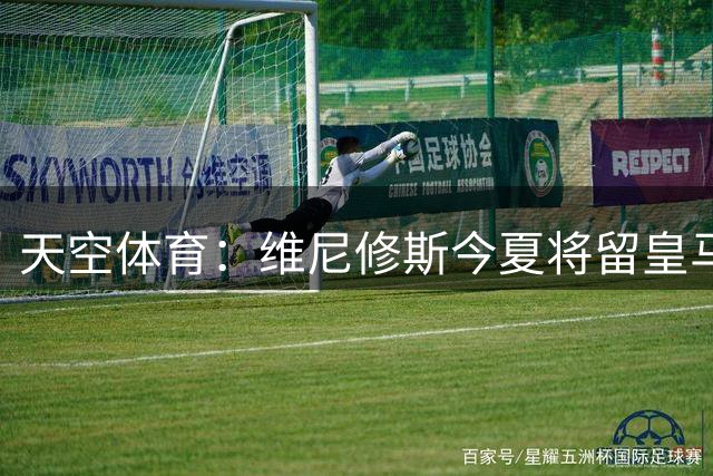 天空体育：维尼修斯今夏将留皇马！神龟哥：恩瓦内里不会直接转会