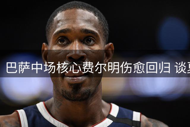 巴萨中场核心费尔明伤愈回归 谈夏窗转会谈阿劳霍与球队未来