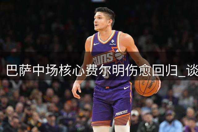 巴萨中场核心费尔明伤愈回归 谈夏窗转会谈阿劳霍与球队未来