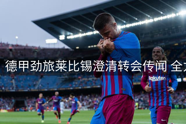 德甲劲旅莱比锡澄清转会传闻 全力推进阿斯拉尼签约进程