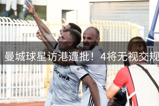 曼城球星访港遭批！4将无视交规闯红灯引众怒 球迷痛斥：素质堪忧