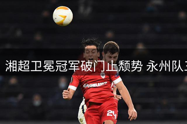 湘超卫冕冠军破门止颓势 永州队三战终迎赛季首球