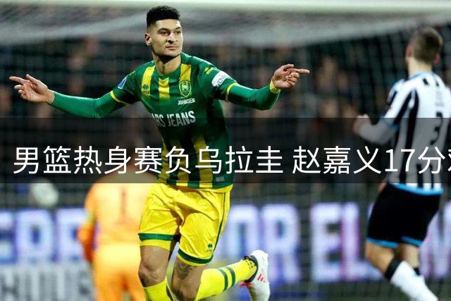 男篮热身赛负乌拉圭 赵嘉义17分难挽败局