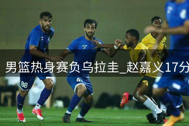 男篮热身赛负乌拉圭 赵嘉义17分难挽败局