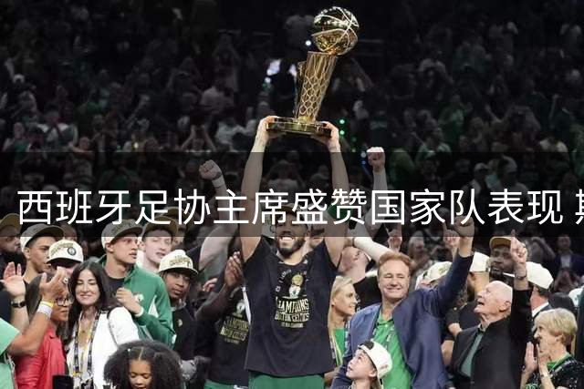西班牙足协主席盛赞国家队表现 期待与阿根廷上演史诗对决