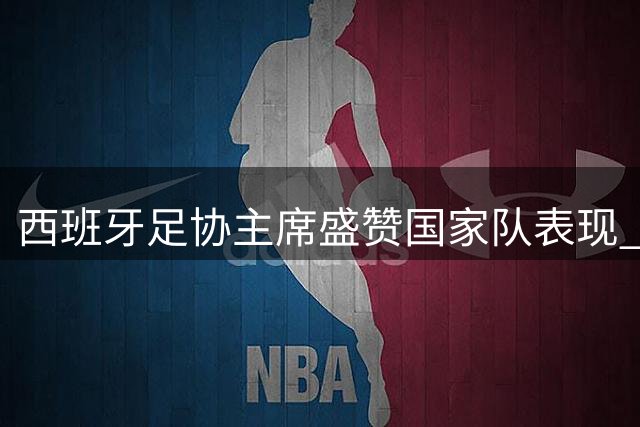 西班牙足协主席盛赞国家队表现 期待与阿根廷上演史诗对决