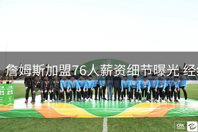 詹姆斯加盟76人薪资细节曝光 经纪人揭秘签约背后的情感挣扎