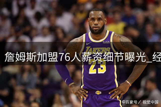 詹姆斯加盟76人薪资细节曝光 经纪人揭秘签约背后的情感挣扎