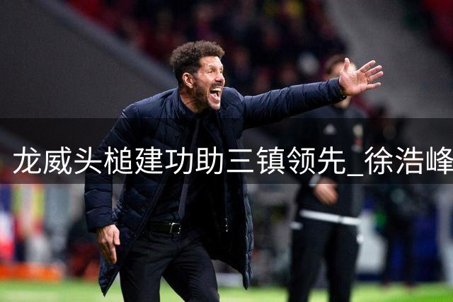 龙威头槌建功助三镇领先 徐浩峰精准助攻打破僵局
