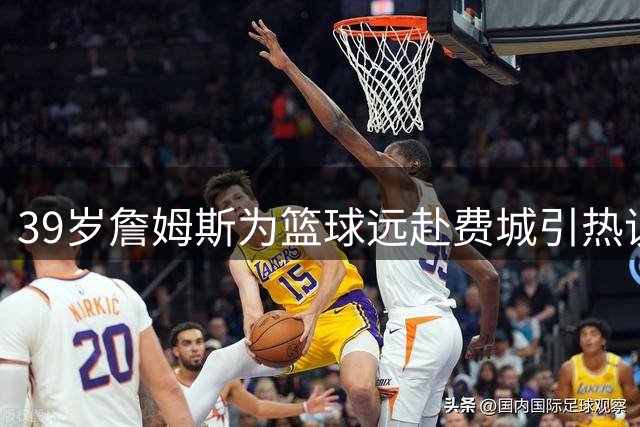39岁詹姆斯为篮球远赴费城引热议 身边人：这才是纯粹的热爱