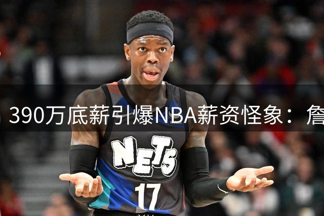 390万底薪引爆NBA薪资怪象：詹姆斯与卢尼同价不同命的背后